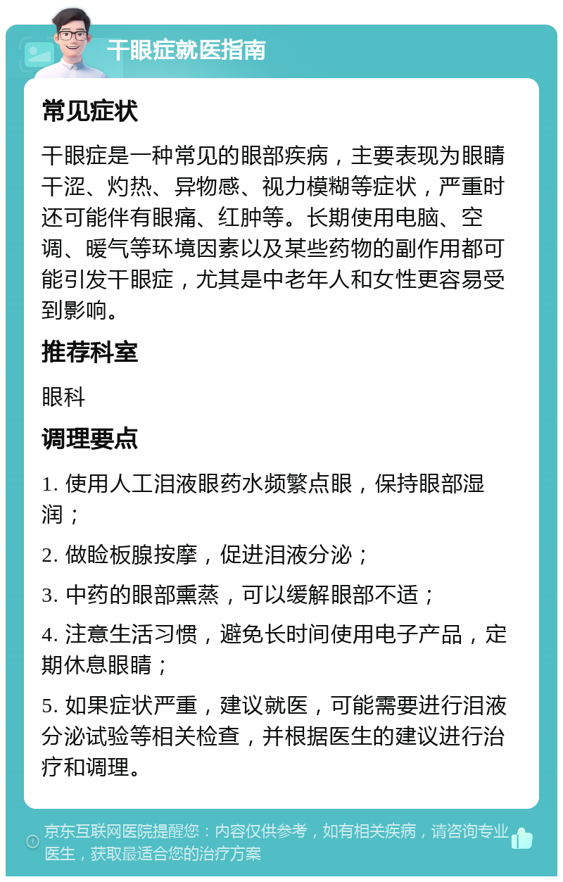 干眼症就医指南 常见症状 干眼症是一种常见的眼部疾病，主要表现为眼睛干涩、灼热、异物感、视力模糊等症状，严重时还可能伴有眼痛、红肿等。长期使用电脑、空调、暖气等环境因素以及某些药物的副作用都可能引发干眼症，尤其是中老年人和女性更容易受到影响。 推荐科室 眼科 调理要点 1. 使用人工泪液眼药水频繁点眼，保持眼部湿润； 2. 做睑板腺按摩，促进泪液分泌； 3. 中药的眼部熏蒸，可以缓解眼部不适； 4. 注意生活习惯，避免长时间使用电子产品，定期休息眼睛； 5. 如果症状严重，建议就医，可能需要进行泪液分泌试验等相关检查，并根据医生的建议进行治疗和调理。