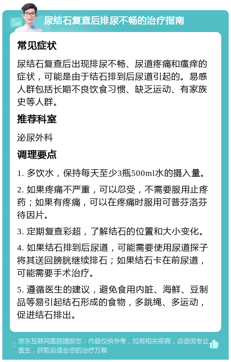 尿结石复查后排尿不畅的治疗指南 常见症状 尿结石复查后出现排尿不畅、尿道疼痛和瘙痒的症状，可能是由于结石排到后尿道引起的。易感人群包括长期不良饮食习惯、缺乏运动、有家族史等人群。 推荐科室 泌尿外科 调理要点 1. 多饮水，保持每天至少3瓶500ml水的摄入量。 2. 如果疼痛不严重，可以忍受，不需要服用止疼药；如果有疼痛，可以在疼痛时服用可普芬洛芬待因片。 3. 定期复查彩超，了解结石的位置和大小变化。 4. 如果结石排到后尿道，可能需要使用尿道探子将其送回膀胱继续排石；如果结石卡在前尿道，可能需要手术治疗。 5. 遵循医生的建议，避免食用内脏、海鲜、豆制品等易引起结石形成的食物，多跳绳、多运动，促进结石排出。