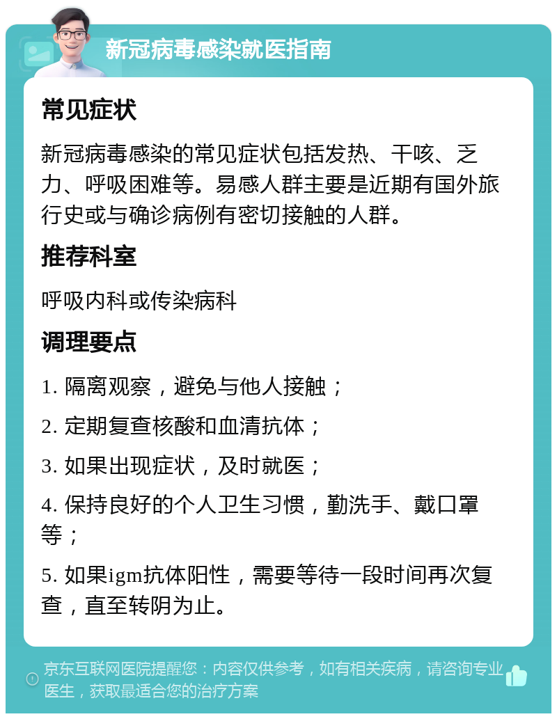 新冠病毒感染就医指南 常见症状 新冠病毒感染的常见症状包括发热、干咳、乏力、呼吸困难等。易感人群主要是近期有国外旅行史或与确诊病例有密切接触的人群。 推荐科室 呼吸内科或传染病科 调理要点 1. 隔离观察，避免与他人接触； 2. 定期复查核酸和血清抗体； 3. 如果出现症状，及时就医； 4. 保持良好的个人卫生习惯，勤洗手、戴口罩等； 5. 如果igm抗体阳性，需要等待一段时间再次复查，直至转阴为止。