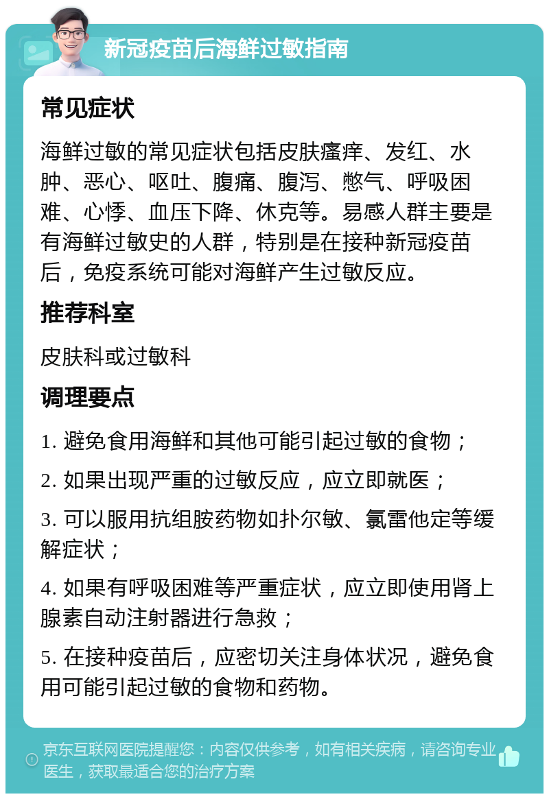 新冠疫苗后海鲜过敏指南 常见症状 海鲜过敏的常见症状包括皮肤瘙痒、发红、水肿、恶心、呕吐、腹痛、腹泻、憋气、呼吸困难、心悸、血压下降、休克等。易感人群主要是有海鲜过敏史的人群，特别是在接种新冠疫苗后，免疫系统可能对海鲜产生过敏反应。 推荐科室 皮肤科或过敏科 调理要点 1. 避免食用海鲜和其他可能引起过敏的食物； 2. 如果出现严重的过敏反应，应立即就医； 3. 可以服用抗组胺药物如扑尔敏、氯雷他定等缓解症状； 4. 如果有呼吸困难等严重症状，应立即使用肾上腺素自动注射器进行急救； 5. 在接种疫苗后，应密切关注身体状况，避免食用可能引起过敏的食物和药物。