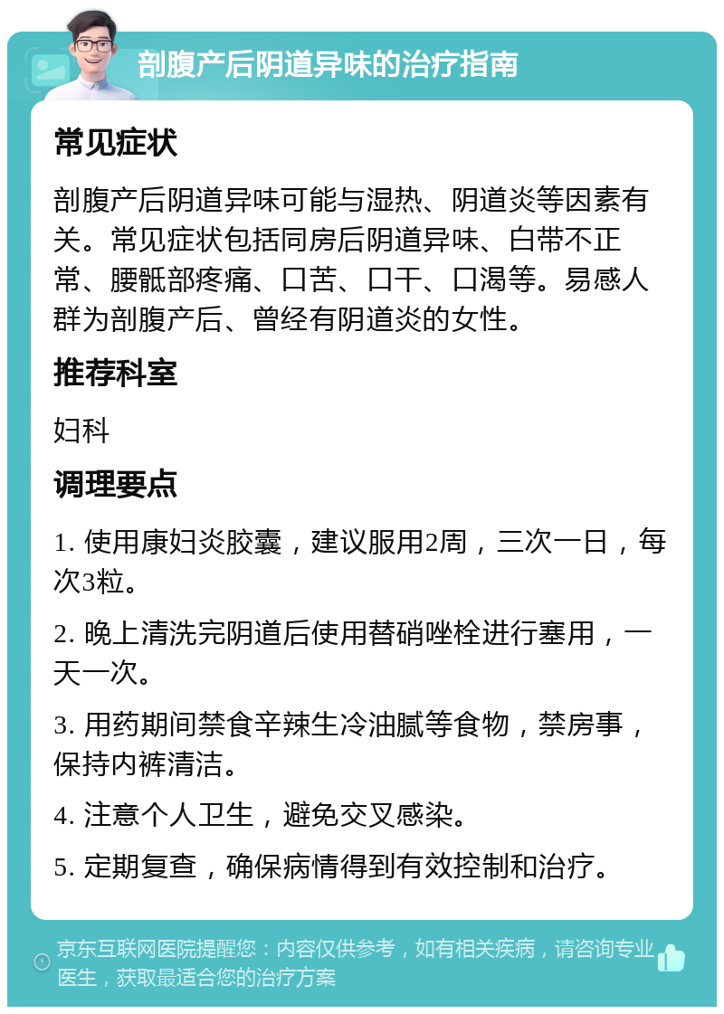 剖腹产后阴道异味的治疗指南 常见症状 剖腹产后阴道异味可能与湿热、阴道炎等因素有关。常见症状包括同房后阴道异味、白带不正常、腰骶部疼痛、口苦、口干、口渴等。易感人群为剖腹产后、曾经有阴道炎的女性。 推荐科室 妇科 调理要点 1. 使用康妇炎胶囊，建议服用2周，三次一日，每次3粒。 2. 晚上清洗完阴道后使用替硝唑栓进行塞用，一天一次。 3. 用药期间禁食辛辣生冷油腻等食物，禁房事，保持内裤清洁。 4. 注意个人卫生，避免交叉感染。 5. 定期复查，确保病情得到有效控制和治疗。