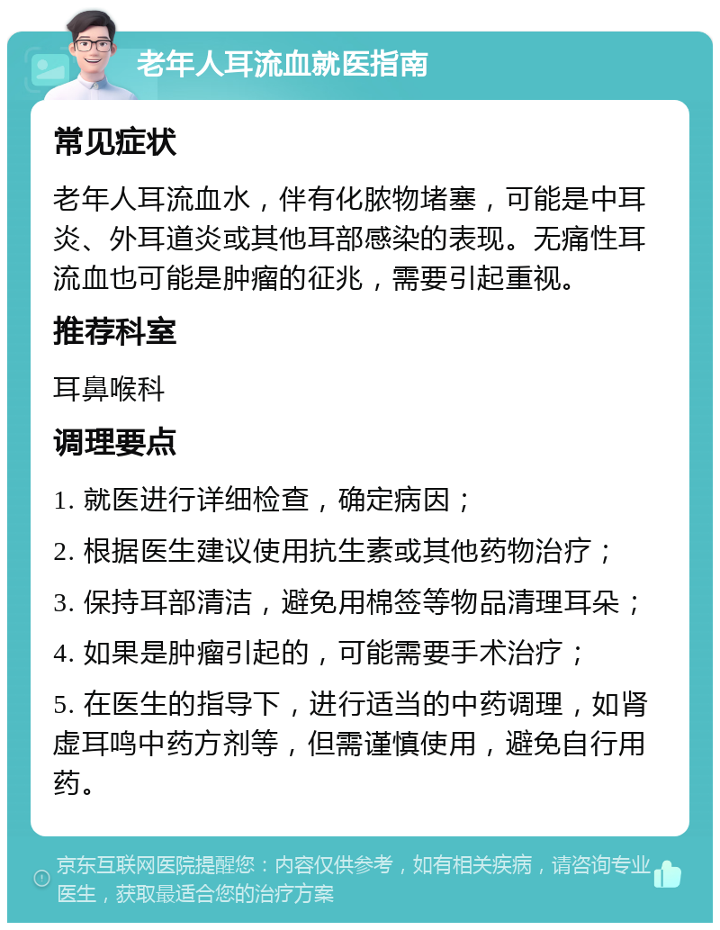 老年人耳流血就医指南 常见症状 老年人耳流血水，伴有化脓物堵塞，可能是中耳炎、外耳道炎或其他耳部感染的表现。无痛性耳流血也可能是肿瘤的征兆，需要引起重视。 推荐科室 耳鼻喉科 调理要点 1. 就医进行详细检查，确定病因； 2. 根据医生建议使用抗生素或其他药物治疗； 3. 保持耳部清洁，避免用棉签等物品清理耳朵； 4. 如果是肿瘤引起的，可能需要手术治疗； 5. 在医生的指导下，进行适当的中药调理，如肾虚耳鸣中药方剂等，但需谨慎使用，避免自行用药。