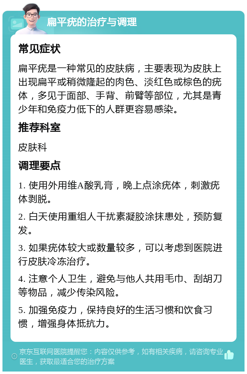 扁平疣的治疗与调理 常见症状 扁平疣是一种常见的皮肤病，主要表现为皮肤上出现扁平或稍微隆起的肉色、淡红色或棕色的疣体，多见于面部、手背、前臂等部位，尤其是青少年和免疫力低下的人群更容易感染。 推荐科室 皮肤科 调理要点 1. 使用外用维A酸乳膏，晚上点涂疣体，刺激疣体剥脱。 2. 白天使用重组人干扰素凝胶涂抹患处，预防复发。 3. 如果疣体较大或数量较多，可以考虑到医院进行皮肤冷冻治疗。 4. 注意个人卫生，避免与他人共用毛巾、刮胡刀等物品，减少传染风险。 5. 加强免疫力，保持良好的生活习惯和饮食习惯，增强身体抵抗力。