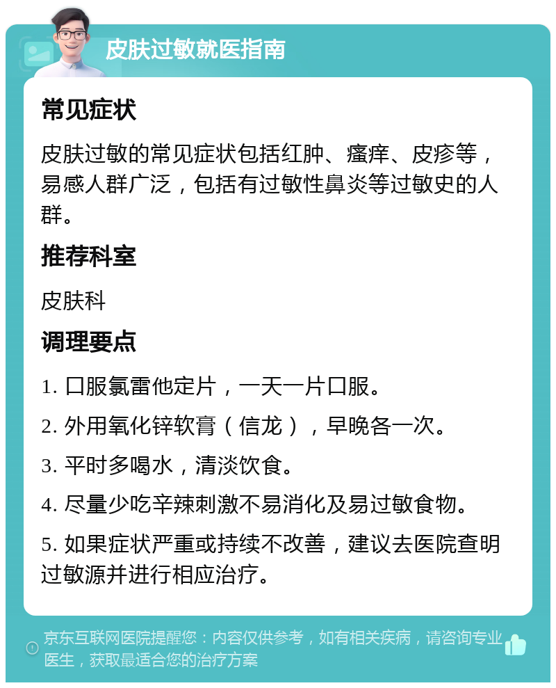 皮肤过敏就医指南 常见症状 皮肤过敏的常见症状包括红肿、瘙痒、皮疹等，易感人群广泛，包括有过敏性鼻炎等过敏史的人群。 推荐科室 皮肤科 调理要点 1. 口服氯雷他定片，一天一片口服。 2. 外用氧化锌软膏（信龙），早晚各一次。 3. 平时多喝水，清淡饮食。 4. 尽量少吃辛辣刺激不易消化及易过敏食物。 5. 如果症状严重或持续不改善，建议去医院查明过敏源并进行相应治疗。