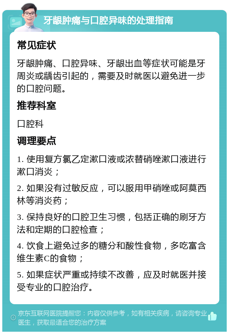 牙龈肿痛与口腔异味的处理指南 常见症状 牙龈肿痛、口腔异味、牙龈出血等症状可能是牙周炎或龋齿引起的，需要及时就医以避免进一步的口腔问题。 推荐科室 口腔科 调理要点 1. 使用复方氯乙定漱口液或浓替硝唑漱口液进行漱口消炎； 2. 如果没有过敏反应，可以服用甲硝唑或阿莫西林等消炎药； 3. 保持良好的口腔卫生习惯，包括正确的刷牙方法和定期的口腔检查； 4. 饮食上避免过多的糖分和酸性食物，多吃富含维生素C的食物； 5. 如果症状严重或持续不改善，应及时就医并接受专业的口腔治疗。