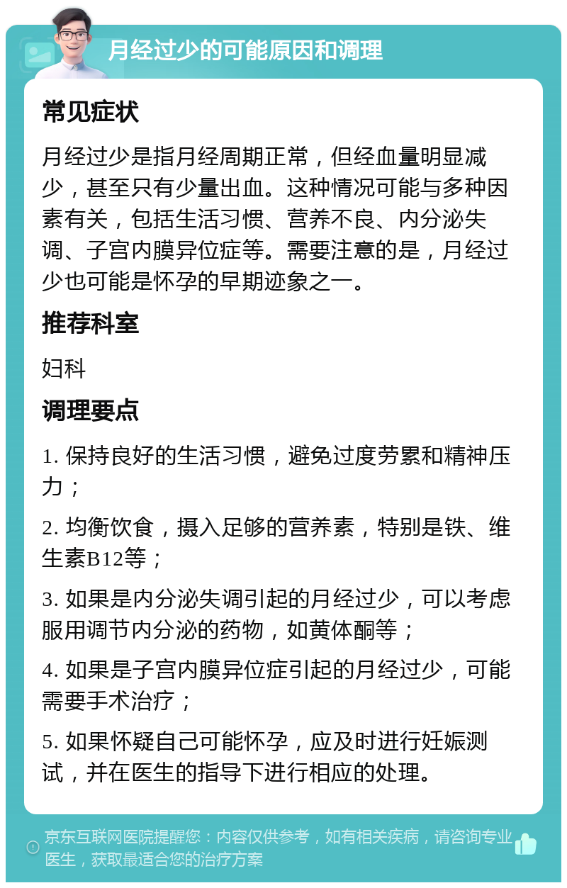 月经过少的可能原因和调理 常见症状 月经过少是指月经周期正常，但经血量明显减少，甚至只有少量出血。这种情况可能与多种因素有关，包括生活习惯、营养不良、内分泌失调、子宫内膜异位症等。需要注意的是，月经过少也可能是怀孕的早期迹象之一。 推荐科室 妇科 调理要点 1. 保持良好的生活习惯，避免过度劳累和精神压力； 2. 均衡饮食，摄入足够的营养素，特别是铁、维生素B12等； 3. 如果是内分泌失调引起的月经过少，可以考虑服用调节内分泌的药物，如黄体酮等； 4. 如果是子宫内膜异位症引起的月经过少，可能需要手术治疗； 5. 如果怀疑自己可能怀孕，应及时进行妊娠测试，并在医生的指导下进行相应的处理。