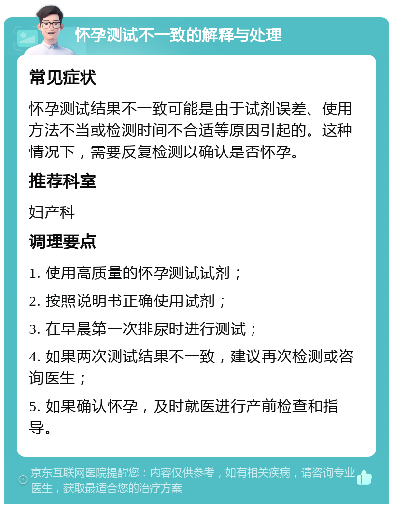 怀孕测试不一致的解释与处理 常见症状 怀孕测试结果不一致可能是由于试剂误差、使用方法不当或检测时间不合适等原因引起的。这种情况下，需要反复检测以确认是否怀孕。 推荐科室 妇产科 调理要点 1. 使用高质量的怀孕测试试剂； 2. 按照说明书正确使用试剂； 3. 在早晨第一次排尿时进行测试； 4. 如果两次测试结果不一致，建议再次检测或咨询医生； 5. 如果确认怀孕，及时就医进行产前检查和指导。