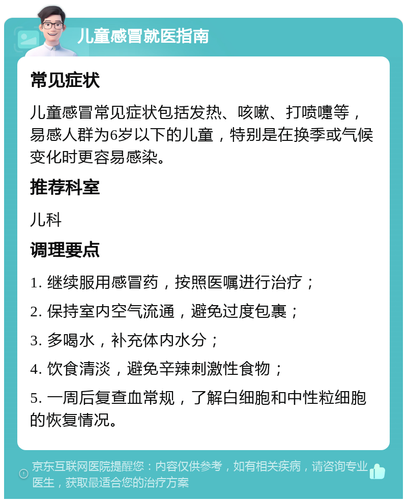 儿童感冒就医指南 常见症状 儿童感冒常见症状包括发热、咳嗽、打喷嚏等，易感人群为6岁以下的儿童，特别是在换季或气候变化时更容易感染。 推荐科室 儿科 调理要点 1. 继续服用感冒药，按照医嘱进行治疗； 2. 保持室内空气流通，避免过度包裹； 3. 多喝水，补充体内水分； 4. 饮食清淡，避免辛辣刺激性食物； 5. 一周后复查血常规，了解白细胞和中性粒细胞的恢复情况。