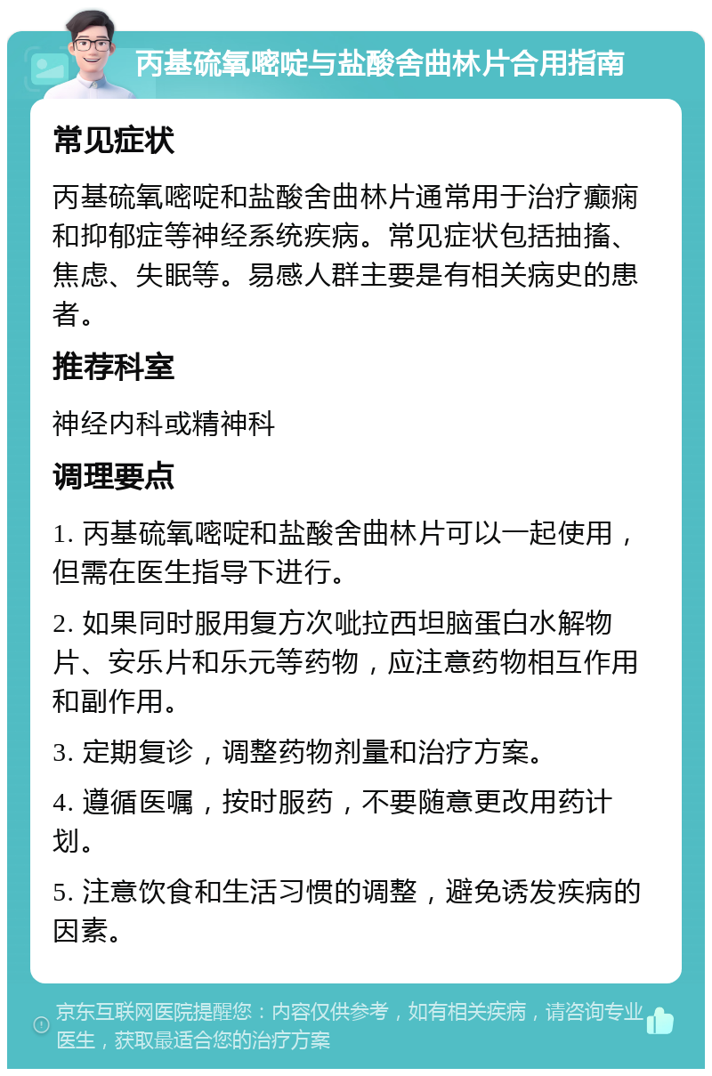 丙基硫氧嘧啶与盐酸舍曲林片合用指南 常见症状 丙基硫氧嘧啶和盐酸舍曲林片通常用于治疗癫痫和抑郁症等神经系统疾病。常见症状包括抽搐、焦虑、失眠等。易感人群主要是有相关病史的患者。 推荐科室 神经内科或精神科 调理要点 1. 丙基硫氧嘧啶和盐酸舍曲林片可以一起使用，但需在医生指导下进行。 2. 如果同时服用复方次呲拉西坦脑蛋白水解物片、安乐片和乐元等药物，应注意药物相互作用和副作用。 3. 定期复诊，调整药物剂量和治疗方案。 4. 遵循医嘱，按时服药，不要随意更改用药计划。 5. 注意饮食和生活习惯的调整，避免诱发疾病的因素。