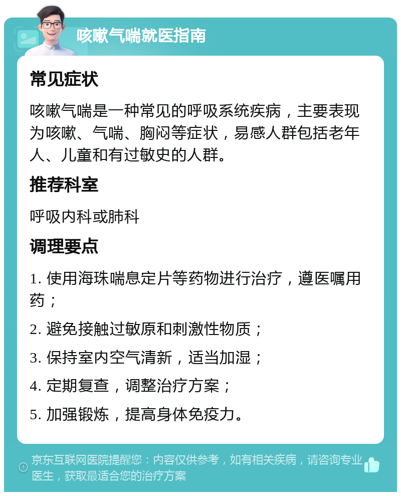 咳嗽气喘就医指南 常见症状 咳嗽气喘是一种常见的呼吸系统疾病，主要表现为咳嗽、气喘、胸闷等症状，易感人群包括老年人、儿童和有过敏史的人群。 推荐科室 呼吸内科或肺科 调理要点 1. 使用海珠喘息定片等药物进行治疗，遵医嘱用药； 2. 避免接触过敏原和刺激性物质； 3. 保持室内空气清新，适当加湿； 4. 定期复查，调整治疗方案； 5. 加强锻炼，提高身体免疫力。