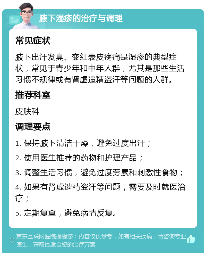 腋下湿疹的治疗与调理 常见症状 腋下出汗发臭、变红表皮疼痛是湿疹的典型症状，常见于青少年和中年人群，尤其是那些生活习惯不规律或有肾虚遗精盗汗等问题的人群。 推荐科室 皮肤科 调理要点 1. 保持腋下清洁干燥，避免过度出汗； 2. 使用医生推荐的药物和护理产品； 3. 调整生活习惯，避免过度劳累和刺激性食物； 4. 如果有肾虚遗精盗汗等问题，需要及时就医治疗； 5. 定期复查，避免病情反复。