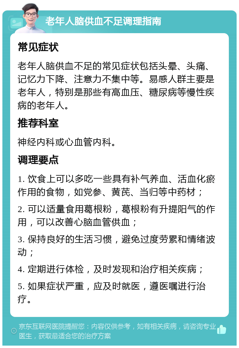 老年人脑供血不足调理指南 常见症状 老年人脑供血不足的常见症状包括头晕、头痛、记忆力下降、注意力不集中等。易感人群主要是老年人，特别是那些有高血压、糖尿病等慢性疾病的老年人。 推荐科室 神经内科或心血管内科。 调理要点 1. 饮食上可以多吃一些具有补气养血、活血化瘀作用的食物，如党参、黄芪、当归等中药材； 2. 可以适量食用葛根粉，葛根粉有升提阳气的作用，可以改善心脑血管供血； 3. 保持良好的生活习惯，避免过度劳累和情绪波动； 4. 定期进行体检，及时发现和治疗相关疾病； 5. 如果症状严重，应及时就医，遵医嘱进行治疗。