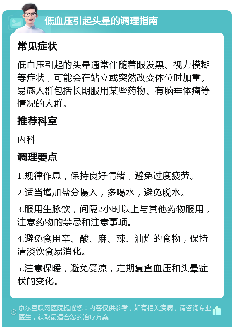 低血压引起头晕的调理指南 常见症状 低血压引起的头晕通常伴随着眼发黑、视力模糊等症状，可能会在站立或突然改变体位时加重。易感人群包括长期服用某些药物、有脑垂体瘤等情况的人群。 推荐科室 内科 调理要点 1.规律作息，保持良好情绪，避免过度疲劳。 2.适当增加盐分摄入，多喝水，避免脱水。 3.服用生脉饮，间隔2小时以上与其他药物服用，注意药物的禁忌和注意事项。 4.避免食用辛、酸、麻、辣、油炸的食物，保持清淡饮食易消化。 5.注意保暖，避免受凉，定期复查血压和头晕症状的变化。