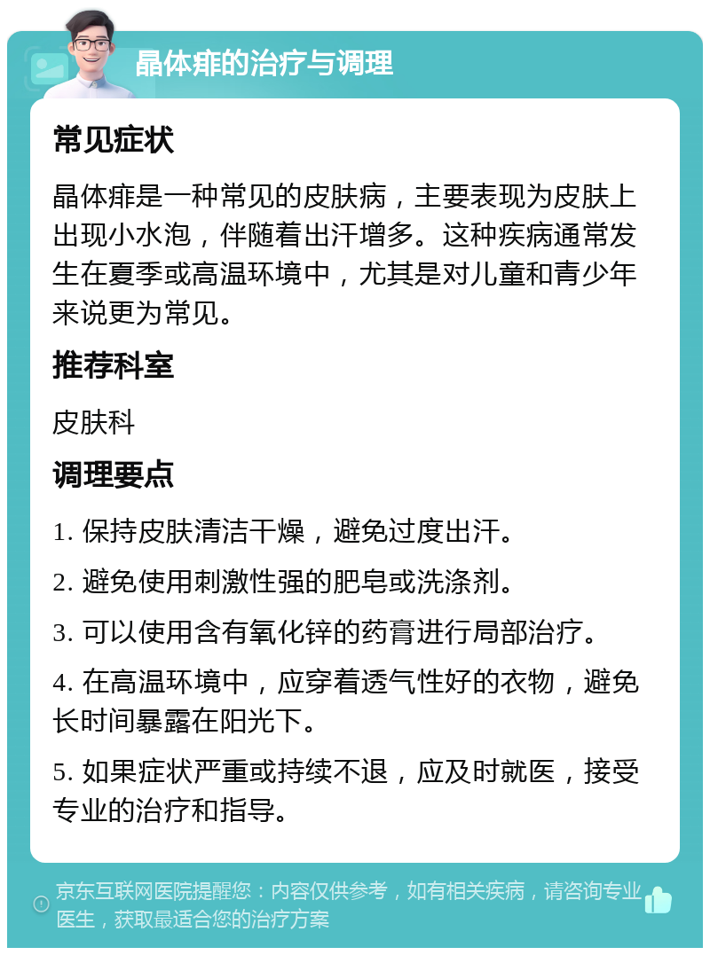 晶体痱的治疗与调理 常见症状 晶体痱是一种常见的皮肤病，主要表现为皮肤上出现小水泡，伴随着出汗增多。这种疾病通常发生在夏季或高温环境中，尤其是对儿童和青少年来说更为常见。 推荐科室 皮肤科 调理要点 1. 保持皮肤清洁干燥，避免过度出汗。 2. 避免使用刺激性强的肥皂或洗涤剂。 3. 可以使用含有氧化锌的药膏进行局部治疗。 4. 在高温环境中，应穿着透气性好的衣物，避免长时间暴露在阳光下。 5. 如果症状严重或持续不退，应及时就医，接受专业的治疗和指导。