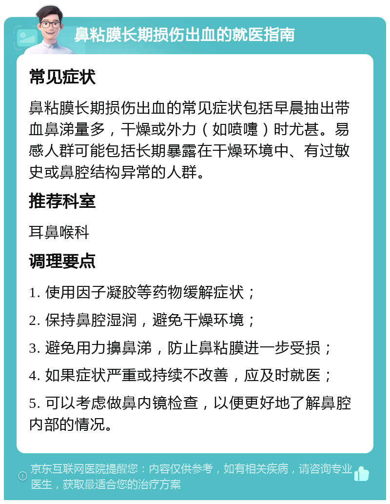 鼻粘膜长期损伤出血的就医指南 常见症状 鼻粘膜长期损伤出血的常见症状包括早晨抽出带血鼻涕量多，干燥或外力（如喷嚏）时尤甚。易感人群可能包括长期暴露在干燥环境中、有过敏史或鼻腔结构异常的人群。 推荐科室 耳鼻喉科 调理要点 1. 使用因子凝胶等药物缓解症状； 2. 保持鼻腔湿润，避免干燥环境； 3. 避免用力擤鼻涕，防止鼻粘膜进一步受损； 4. 如果症状严重或持续不改善，应及时就医； 5. 可以考虑做鼻内镜检查，以便更好地了解鼻腔内部的情况。