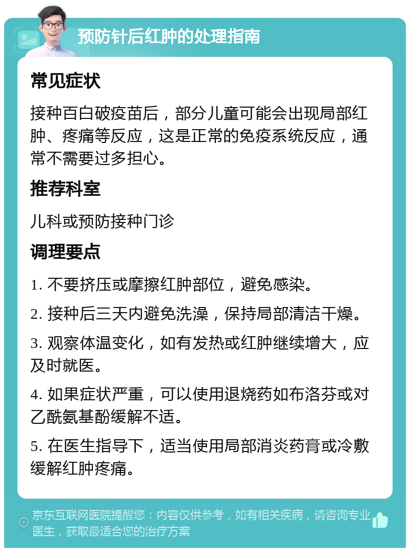 预防针后红肿的处理指南 常见症状 接种百白破疫苗后，部分儿童可能会出现局部红肿、疼痛等反应，这是正常的免疫系统反应，通常不需要过多担心。 推荐科室 儿科或预防接种门诊 调理要点 1. 不要挤压或摩擦红肿部位，避免感染。 2. 接种后三天内避免洗澡，保持局部清洁干燥。 3. 观察体温变化，如有发热或红肿继续增大，应及时就医。 4. 如果症状严重，可以使用退烧药如布洛芬或对乙酰氨基酚缓解不适。 5. 在医生指导下，适当使用局部消炎药膏或冷敷缓解红肿疼痛。