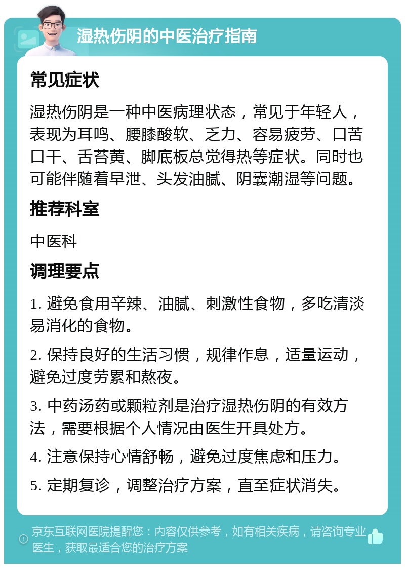 湿热伤阴的中医治疗指南 常见症状 湿热伤阴是一种中医病理状态，常见于年轻人，表现为耳鸣、腰膝酸软、乏力、容易疲劳、口苦口干、舌苔黄、脚底板总觉得热等症状。同时也可能伴随着早泄、头发油腻、阴囊潮湿等问题。 推荐科室 中医科 调理要点 1. 避免食用辛辣、油腻、刺激性食物，多吃清淡易消化的食物。 2. 保持良好的生活习惯，规律作息，适量运动，避免过度劳累和熬夜。 3. 中药汤药或颗粒剂是治疗湿热伤阴的有效方法，需要根据个人情况由医生开具处方。 4. 注意保持心情舒畅，避免过度焦虑和压力。 5. 定期复诊，调整治疗方案，直至症状消失。