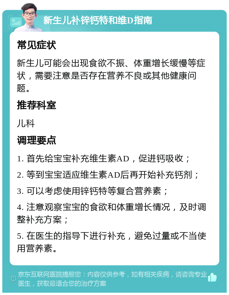 新生儿补锌钙特和维D指南 常见症状 新生儿可能会出现食欲不振、体重增长缓慢等症状，需要注意是否存在营养不良或其他健康问题。 推荐科室 儿科 调理要点 1. 首先给宝宝补充维生素AD，促进钙吸收； 2. 等到宝宝适应维生素AD后再开始补充钙剂； 3. 可以考虑使用锌钙特等复合营养素； 4. 注意观察宝宝的食欲和体重增长情况，及时调整补充方案； 5. 在医生的指导下进行补充，避免过量或不当使用营养素。