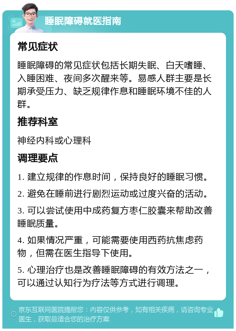 睡眠障碍就医指南 常见症状 睡眠障碍的常见症状包括长期失眠、白天嗜睡、入睡困难、夜间多次醒来等。易感人群主要是长期承受压力、缺乏规律作息和睡眠环境不佳的人群。 推荐科室 神经内科或心理科 调理要点 1. 建立规律的作息时间，保持良好的睡眠习惯。 2. 避免在睡前进行剧烈运动或过度兴奋的活动。 3. 可以尝试使用中成药复方枣仁胶囊来帮助改善睡眠质量。 4. 如果情况严重，可能需要使用西药抗焦虑药物，但需在医生指导下使用。 5. 心理治疗也是改善睡眠障碍的有效方法之一，可以通过认知行为疗法等方式进行调理。