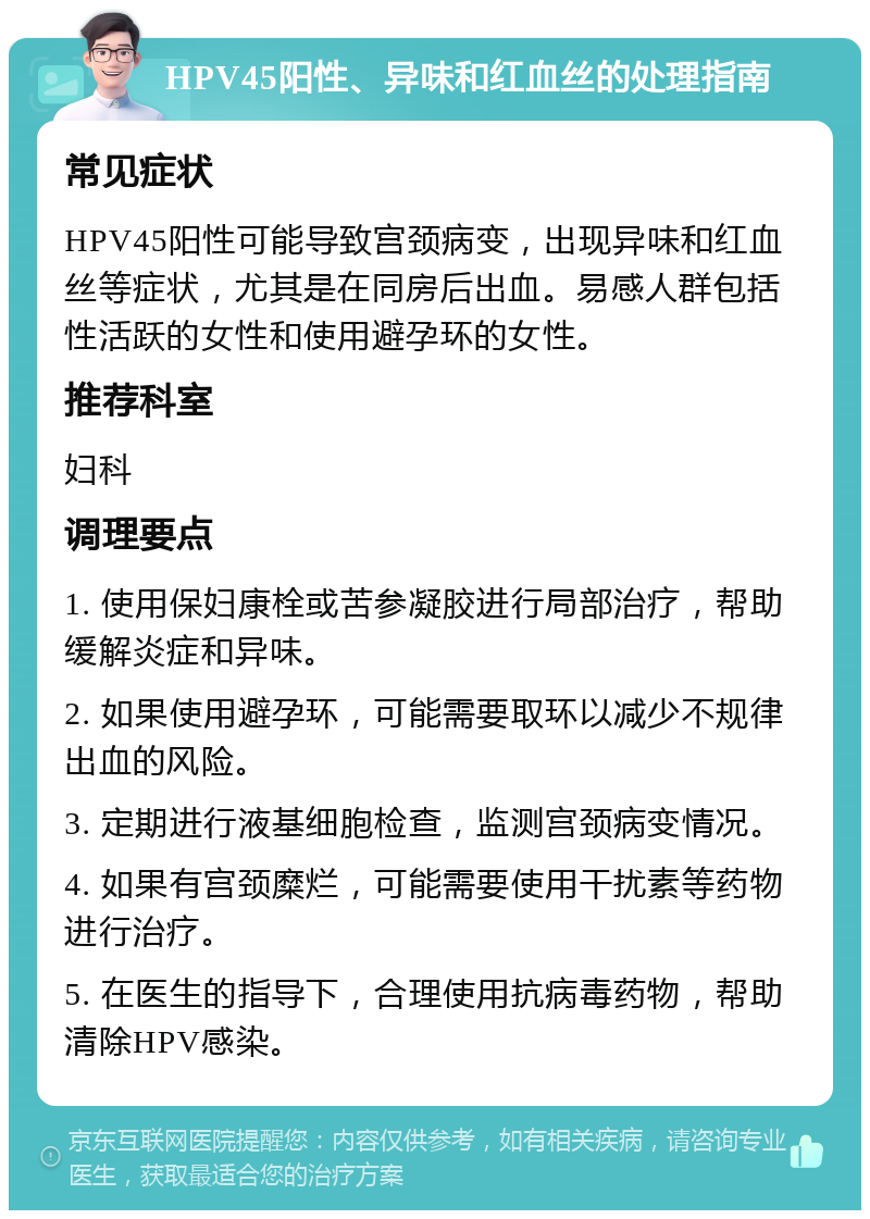 HPV45阳性、异味和红血丝的处理指南 常见症状 HPV45阳性可能导致宫颈病变，出现异味和红血丝等症状，尤其是在同房后出血。易感人群包括性活跃的女性和使用避孕环的女性。 推荐科室 妇科 调理要点 1. 使用保妇康栓或苦参凝胶进行局部治疗，帮助缓解炎症和异味。 2. 如果使用避孕环，可能需要取环以减少不规律出血的风险。 3. 定期进行液基细胞检查，监测宫颈病变情况。 4. 如果有宫颈糜烂，可能需要使用干扰素等药物进行治疗。 5. 在医生的指导下，合理使用抗病毒药物，帮助清除HPV感染。