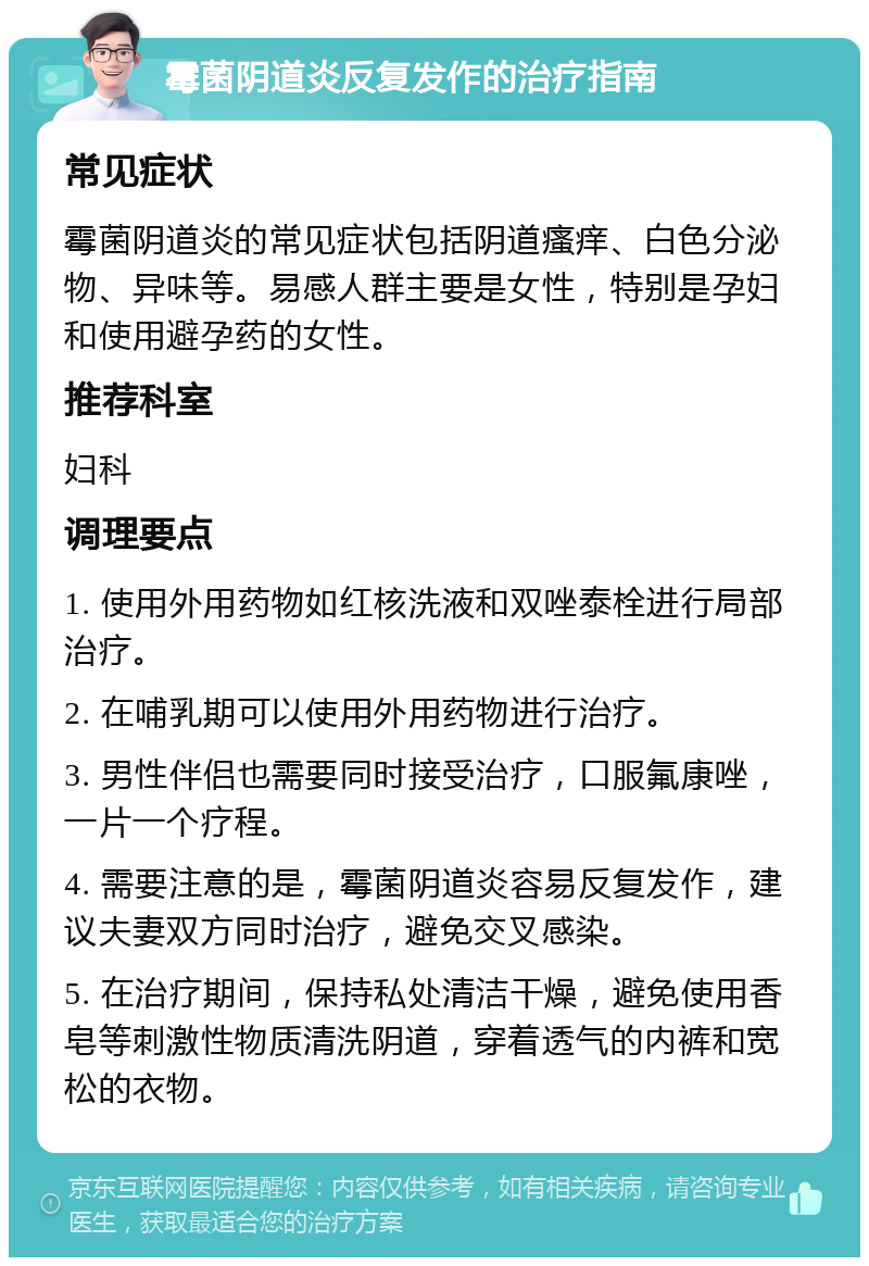 霉菌阴道炎反复发作的治疗指南 常见症状 霉菌阴道炎的常见症状包括阴道瘙痒、白色分泌物、异味等。易感人群主要是女性，特别是孕妇和使用避孕药的女性。 推荐科室 妇科 调理要点 1. 使用外用药物如红核洗液和双唑泰栓进行局部治疗。 2. 在哺乳期可以使用外用药物进行治疗。 3. 男性伴侣也需要同时接受治疗，口服氟康唑，一片一个疗程。 4. 需要注意的是，霉菌阴道炎容易反复发作，建议夫妻双方同时治疗，避免交叉感染。 5. 在治疗期间，保持私处清洁干燥，避免使用香皂等刺激性物质清洗阴道，穿着透气的内裤和宽松的衣物。