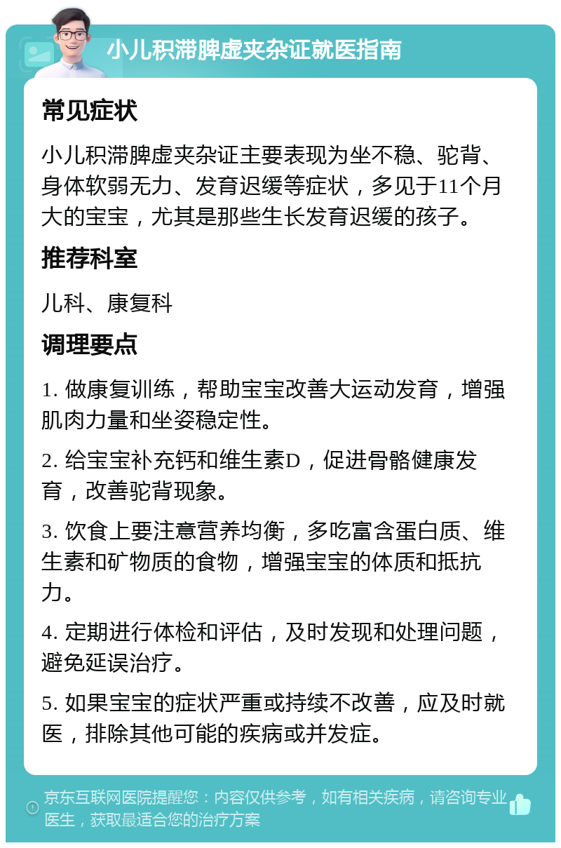 小儿积滞脾虚夹杂证就医指南 常见症状 小儿积滞脾虚夹杂证主要表现为坐不稳、驼背、身体软弱无力、发育迟缓等症状，多见于11个月大的宝宝，尤其是那些生长发育迟缓的孩子。 推荐科室 儿科、康复科 调理要点 1. 做康复训练，帮助宝宝改善大运动发育，增强肌肉力量和坐姿稳定性。 2. 给宝宝补充钙和维生素D，促进骨骼健康发育，改善驼背现象。 3. 饮食上要注意营养均衡，多吃富含蛋白质、维生素和矿物质的食物，增强宝宝的体质和抵抗力。 4. 定期进行体检和评估，及时发现和处理问题，避免延误治疗。 5. 如果宝宝的症状严重或持续不改善，应及时就医，排除其他可能的疾病或并发症。