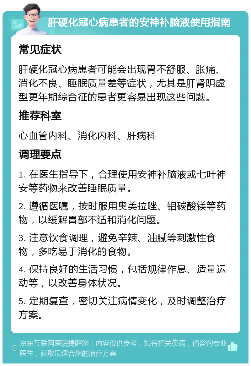 肝硬化冠心病患者的安神补脑液使用指南 常见症状 肝硬化冠心病患者可能会出现胃不舒服、胀痛、消化不良、睡眠质量差等症状，尤其是肝肾阴虚型更年期综合征的患者更容易出现这些问题。 推荐科室 心血管内科、消化内科、肝病科 调理要点 1. 在医生指导下，合理使用安神补脑液或七叶神安等药物来改善睡眠质量。 2. 遵循医嘱，按时服用奥美拉唑、铝碳酸镁等药物，以缓解胃部不适和消化问题。 3. 注意饮食调理，避免辛辣、油腻等刺激性食物，多吃易于消化的食物。 4. 保持良好的生活习惯，包括规律作息、适量运动等，以改善身体状况。 5. 定期复查，密切关注病情变化，及时调整治疗方案。