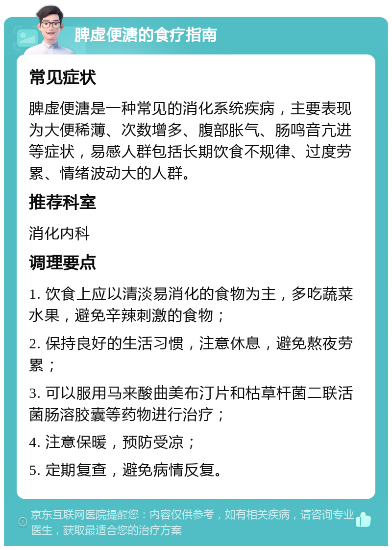 脾虚便溏的食疗指南 常见症状 脾虚便溏是一种常见的消化系统疾病，主要表现为大便稀薄、次数增多、腹部胀气、肠鸣音亢进等症状，易感人群包括长期饮食不规律、过度劳累、情绪波动大的人群。 推荐科室 消化内科 调理要点 1. 饮食上应以清淡易消化的食物为主，多吃蔬菜水果，避免辛辣刺激的食物； 2. 保持良好的生活习惯，注意休息，避免熬夜劳累； 3. 可以服用马来酸曲美布汀片和枯草杆菌二联活菌肠溶胶囊等药物进行治疗； 4. 注意保暖，预防受凉； 5. 定期复查，避免病情反复。