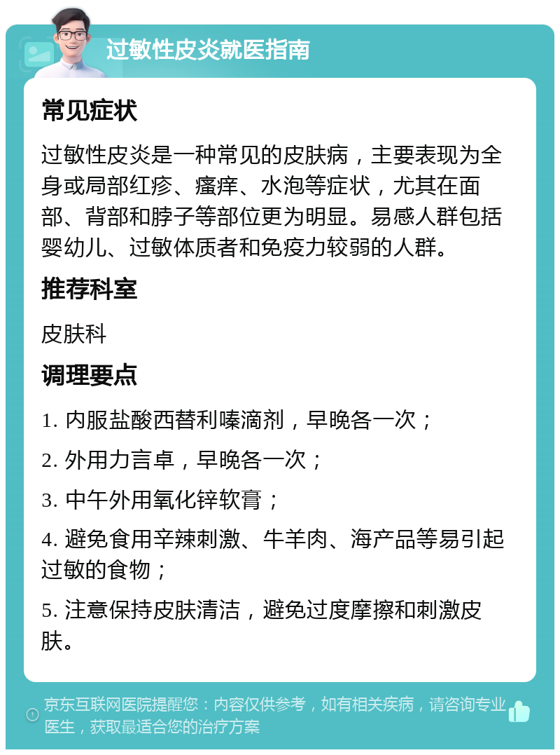 过敏性皮炎就医指南 常见症状 过敏性皮炎是一种常见的皮肤病，主要表现为全身或局部红疹、瘙痒、水泡等症状，尤其在面部、背部和脖子等部位更为明显。易感人群包括婴幼儿、过敏体质者和免疫力较弱的人群。 推荐科室 皮肤科 调理要点 1. 内服盐酸西替利嗪滴剂，早晚各一次； 2. 外用力言卓，早晚各一次； 3. 中午外用氧化锌软膏； 4. 避免食用辛辣刺激、牛羊肉、海产品等易引起过敏的食物； 5. 注意保持皮肤清洁，避免过度摩擦和刺激皮肤。