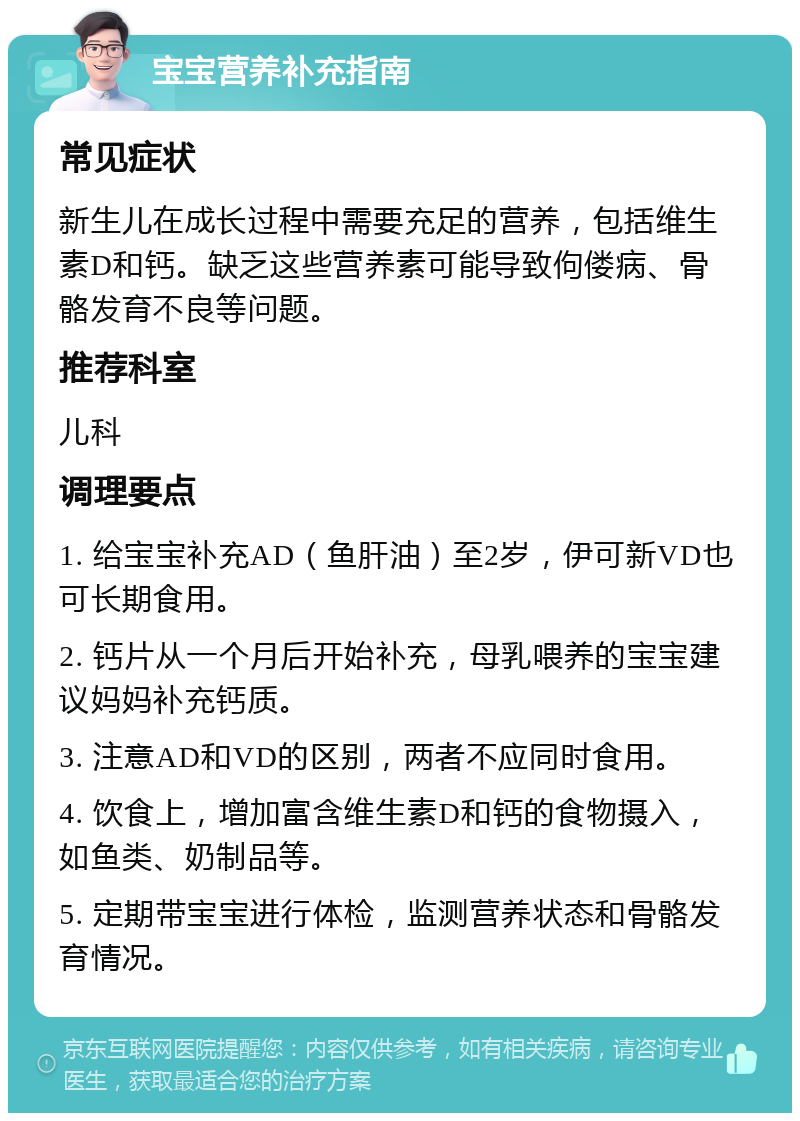 宝宝营养补充指南 常见症状 新生儿在成长过程中需要充足的营养，包括维生素D和钙。缺乏这些营养素可能导致佝偻病、骨骼发育不良等问题。 推荐科室 儿科 调理要点 1. 给宝宝补充AD（鱼肝油）至2岁，伊可新VD也可长期食用。 2. 钙片从一个月后开始补充，母乳喂养的宝宝建议妈妈补充钙质。 3. 注意AD和VD的区别，两者不应同时食用。 4. 饮食上，增加富含维生素D和钙的食物摄入，如鱼类、奶制品等。 5. 定期带宝宝进行体检，监测营养状态和骨骼发育情况。