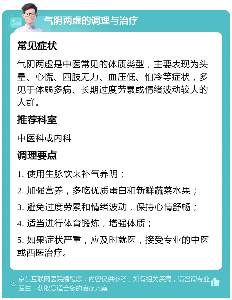 气阴两虚的调理与治疗 常见症状 气阴两虚是中医常见的体质类型，主要表现为头晕、心慌、四肢无力、血压低、怕冷等症状，多见于体弱多病、长期过度劳累或情绪波动较大的人群。 推荐科室 中医科或内科 调理要点 1. 使用生脉饮来补气养阴； 2. 加强营养，多吃优质蛋白和新鲜蔬菜水果； 3. 避免过度劳累和情绪波动，保持心情舒畅； 4. 适当进行体育锻炼，增强体质； 5. 如果症状严重，应及时就医，接受专业的中医或西医治疗。