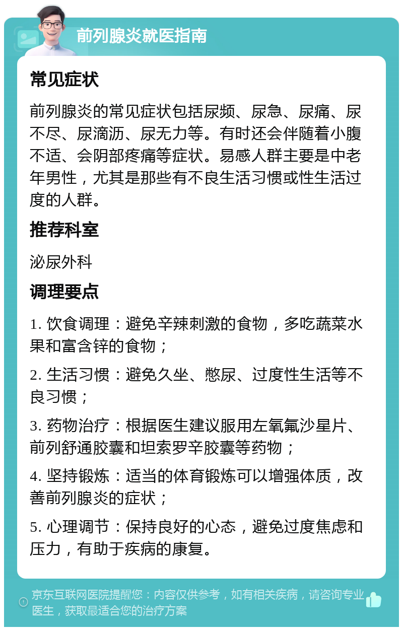 前列腺炎就医指南 常见症状 前列腺炎的常见症状包括尿频、尿急、尿痛、尿不尽、尿滴沥、尿无力等。有时还会伴随着小腹不适、会阴部疼痛等症状。易感人群主要是中老年男性，尤其是那些有不良生活习惯或性生活过度的人群。 推荐科室 泌尿外科 调理要点 1. 饮食调理：避免辛辣刺激的食物，多吃蔬菜水果和富含锌的食物； 2. 生活习惯：避免久坐、憋尿、过度性生活等不良习惯； 3. 药物治疗：根据医生建议服用左氧氟沙星片、前列舒通胶囊和坦索罗辛胶囊等药物； 4. 坚持锻炼：适当的体育锻炼可以增强体质，改善前列腺炎的症状； 5. 心理调节：保持良好的心态，避免过度焦虑和压力，有助于疾病的康复。