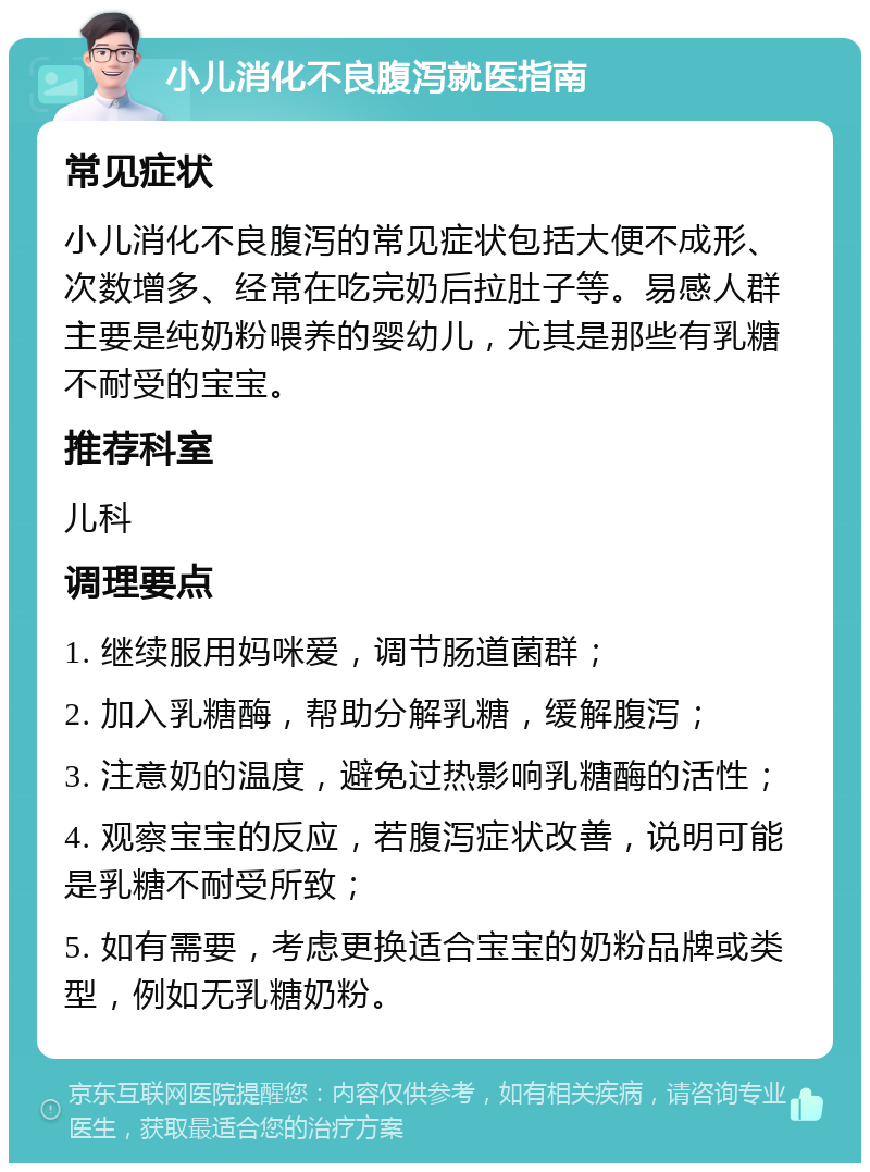 小儿消化不良腹泻就医指南 常见症状 小儿消化不良腹泻的常见症状包括大便不成形、次数增多、经常在吃完奶后拉肚子等。易感人群主要是纯奶粉喂养的婴幼儿，尤其是那些有乳糖不耐受的宝宝。 推荐科室 儿科 调理要点 1. 继续服用妈咪爱，调节肠道菌群； 2. 加入乳糖酶，帮助分解乳糖，缓解腹泻； 3. 注意奶的温度，避免过热影响乳糖酶的活性； 4. 观察宝宝的反应，若腹泻症状改善，说明可能是乳糖不耐受所致； 5. 如有需要，考虑更换适合宝宝的奶粉品牌或类型，例如无乳糖奶粉。