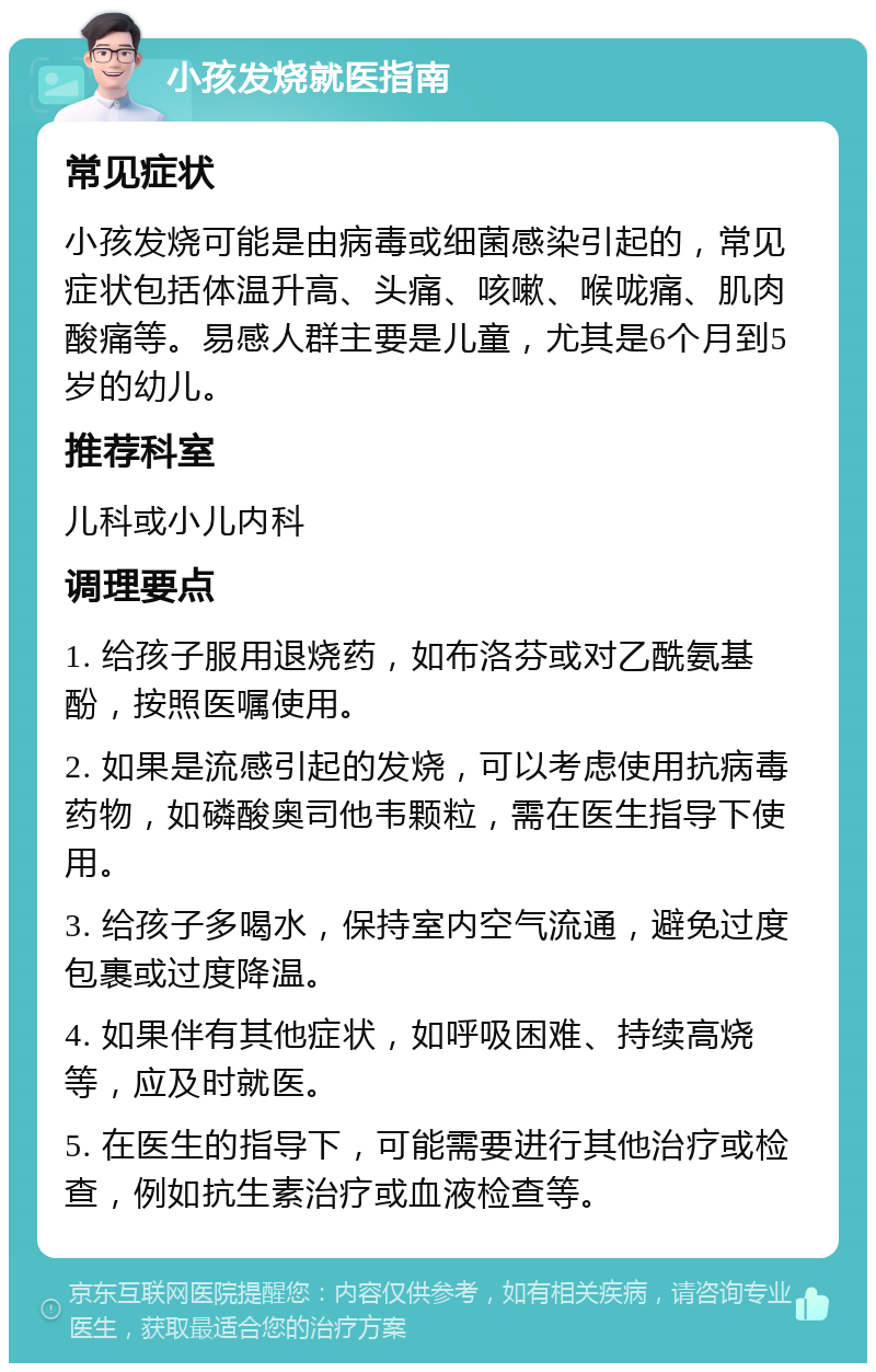 小孩发烧就医指南 常见症状 小孩发烧可能是由病毒或细菌感染引起的，常见症状包括体温升高、头痛、咳嗽、喉咙痛、肌肉酸痛等。易感人群主要是儿童，尤其是6个月到5岁的幼儿。 推荐科室 儿科或小儿内科 调理要点 1. 给孩子服用退烧药，如布洛芬或对乙酰氨基酚，按照医嘱使用。 2. 如果是流感引起的发烧，可以考虑使用抗病毒药物，如磷酸奥司他韦颗粒，需在医生指导下使用。 3. 给孩子多喝水，保持室内空气流通，避免过度包裹或过度降温。 4. 如果伴有其他症状，如呼吸困难、持续高烧等，应及时就医。 5. 在医生的指导下，可能需要进行其他治疗或检查，例如抗生素治疗或血液检查等。