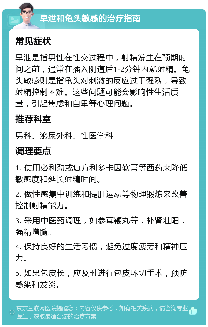 早泄和龟头敏感的治疗指南 常见症状 早泄是指男性在性交过程中，射精发生在预期时间之前，通常在插入阴道后1-2分钟内就射精。龟头敏感则是指龟头对刺激的反应过于强烈，导致射精控制困难。这些问题可能会影响性生活质量，引起焦虑和自卑等心理问题。 推荐科室 男科、泌尿外科、性医学科 调理要点 1. 使用必利劲或复方利多卡因软膏等西药来降低敏感度和延长射精时间。 2. 做性感集中训练和提肛运动等物理锻炼来改善控制射精能力。 3. 采用中医药调理，如参茸鞭丸等，补肾壮阳，强精增髓。 4. 保持良好的生活习惯，避免过度疲劳和精神压力。 5. 如果包皮长，应及时进行包皮环切手术，预防感染和发炎。