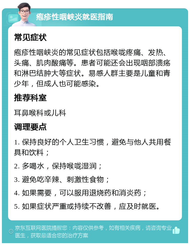 疱疹性咽峡炎就医指南 常见症状 疱疹性咽峡炎的常见症状包括喉咙疼痛、发热、头痛、肌肉酸痛等。患者可能还会出现咽部溃疡和淋巴结肿大等症状。易感人群主要是儿童和青少年，但成人也可能感染。 推荐科室 耳鼻喉科或儿科 调理要点 1. 保持良好的个人卫生习惯，避免与他人共用餐具和饮料； 2. 多喝水，保持喉咙湿润； 3. 避免吃辛辣、刺激性食物； 4. 如果需要，可以服用退烧药和消炎药； 5. 如果症状严重或持续不改善，应及时就医。