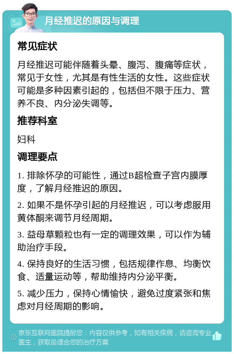 月经推迟的原因与调理 常见症状 月经推迟可能伴随着头晕、腹泻、腹痛等症状，常见于女性，尤其是有性生活的女性。这些症状可能是多种因素引起的，包括但不限于压力、营养不良、内分泌失调等。 推荐科室 妇科 调理要点 1. 排除怀孕的可能性，通过B超检查子宫内膜厚度，了解月经推迟的原因。 2. 如果不是怀孕引起的月经推迟，可以考虑服用黄体酮来调节月经周期。 3. 益母草颗粒也有一定的调理效果，可以作为辅助治疗手段。 4. 保持良好的生活习惯，包括规律作息、均衡饮食、适量运动等，帮助维持内分泌平衡。 5. 减少压力，保持心情愉快，避免过度紧张和焦虑对月经周期的影响。