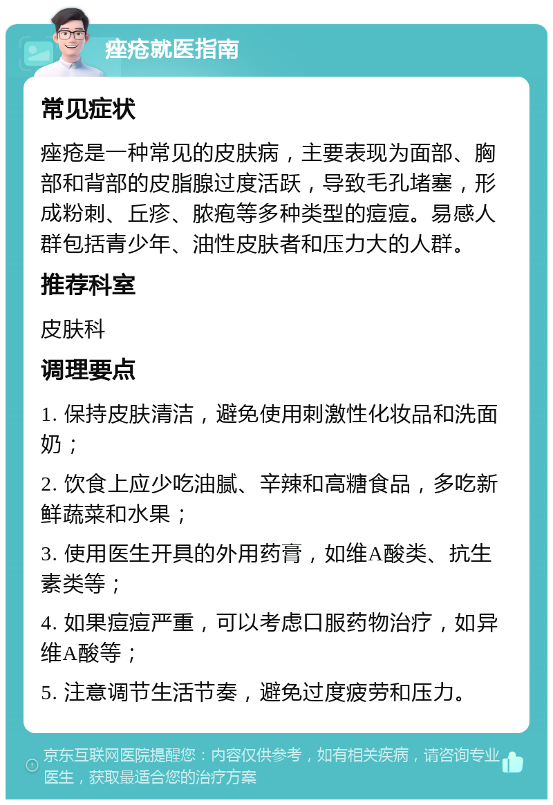 痤疮就医指南 常见症状 痤疮是一种常见的皮肤病，主要表现为面部、胸部和背部的皮脂腺过度活跃，导致毛孔堵塞，形成粉刺、丘疹、脓疱等多种类型的痘痘。易感人群包括青少年、油性皮肤者和压力大的人群。 推荐科室 皮肤科 调理要点 1. 保持皮肤清洁，避免使用刺激性化妆品和洗面奶； 2. 饮食上应少吃油腻、辛辣和高糖食品，多吃新鲜蔬菜和水果； 3. 使用医生开具的外用药膏，如维A酸类、抗生素类等； 4. 如果痘痘严重，可以考虑口服药物治疗，如异维A酸等； 5. 注意调节生活节奏，避免过度疲劳和压力。