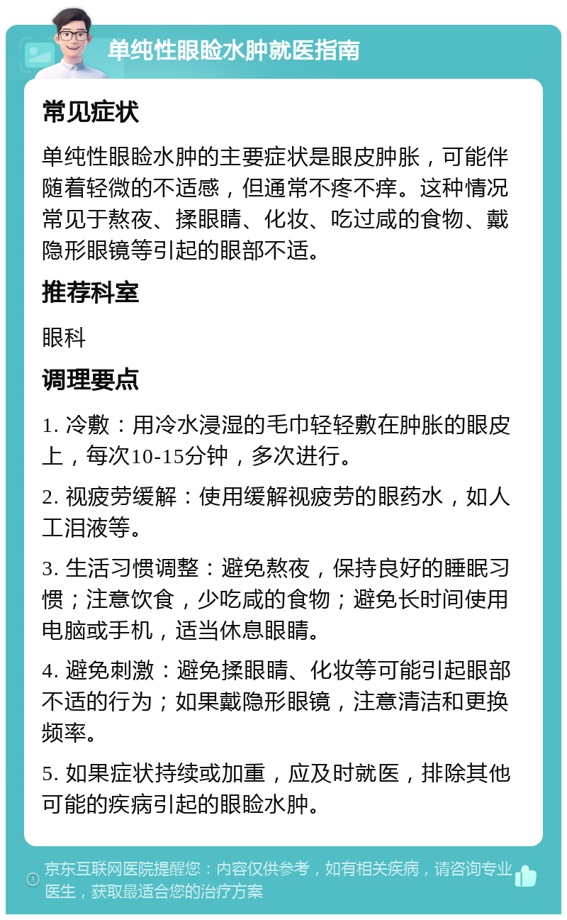 单纯性眼睑水肿就医指南 常见症状 单纯性眼睑水肿的主要症状是眼皮肿胀，可能伴随着轻微的不适感，但通常不疼不痒。这种情况常见于熬夜、揉眼睛、化妆、吃过咸的食物、戴隐形眼镜等引起的眼部不适。 推荐科室 眼科 调理要点 1. 冷敷：用冷水浸湿的毛巾轻轻敷在肿胀的眼皮上，每次10-15分钟，多次进行。 2. 视疲劳缓解：使用缓解视疲劳的眼药水，如人工泪液等。 3. 生活习惯调整：避免熬夜，保持良好的睡眠习惯；注意饮食，少吃咸的食物；避免长时间使用电脑或手机，适当休息眼睛。 4. 避免刺激：避免揉眼睛、化妆等可能引起眼部不适的行为；如果戴隐形眼镜，注意清洁和更换频率。 5. 如果症状持续或加重，应及时就医，排除其他可能的疾病引起的眼睑水肿。