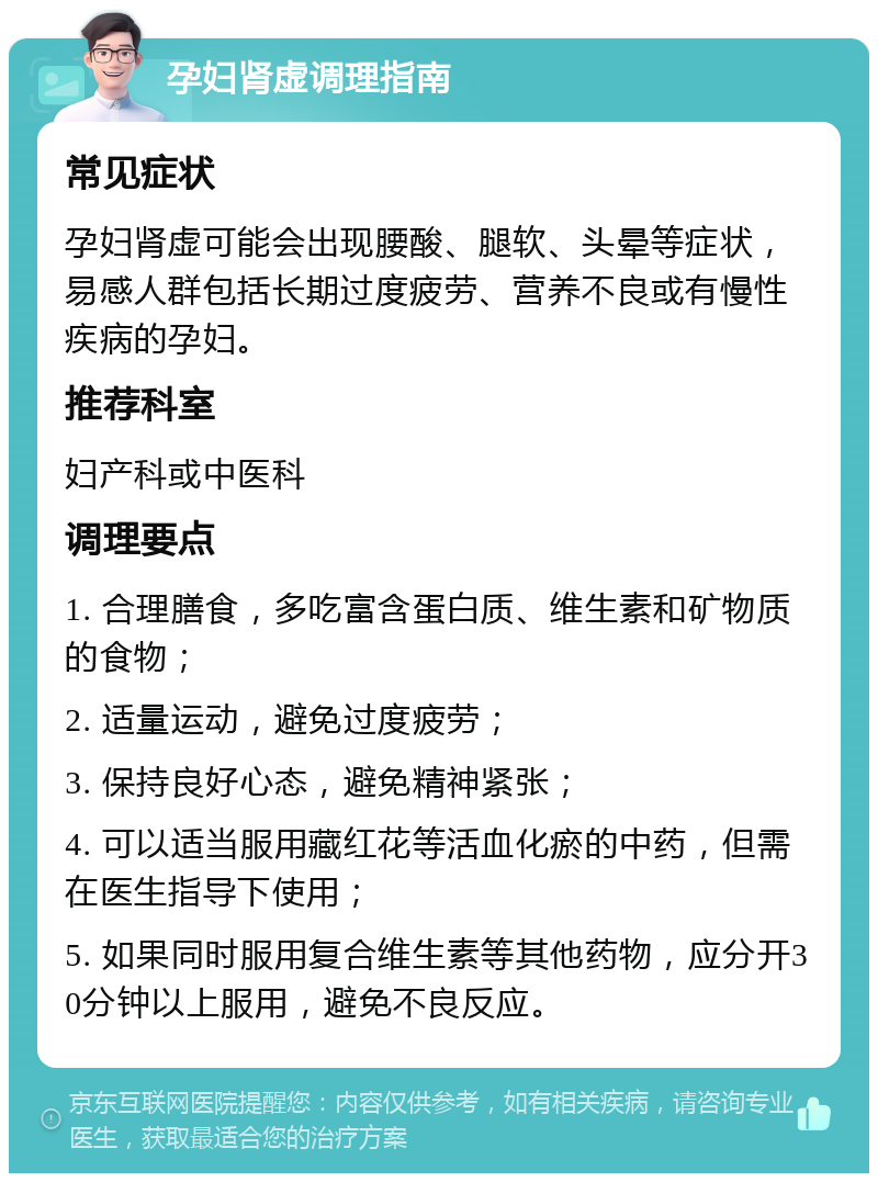 孕妇肾虚调理指南 常见症状 孕妇肾虚可能会出现腰酸、腿软、头晕等症状，易感人群包括长期过度疲劳、营养不良或有慢性疾病的孕妇。 推荐科室 妇产科或中医科 调理要点 1. 合理膳食，多吃富含蛋白质、维生素和矿物质的食物； 2. 适量运动，避免过度疲劳； 3. 保持良好心态，避免精神紧张； 4. 可以适当服用藏红花等活血化瘀的中药，但需在医生指导下使用； 5. 如果同时服用复合维生素等其他药物，应分开30分钟以上服用，避免不良反应。