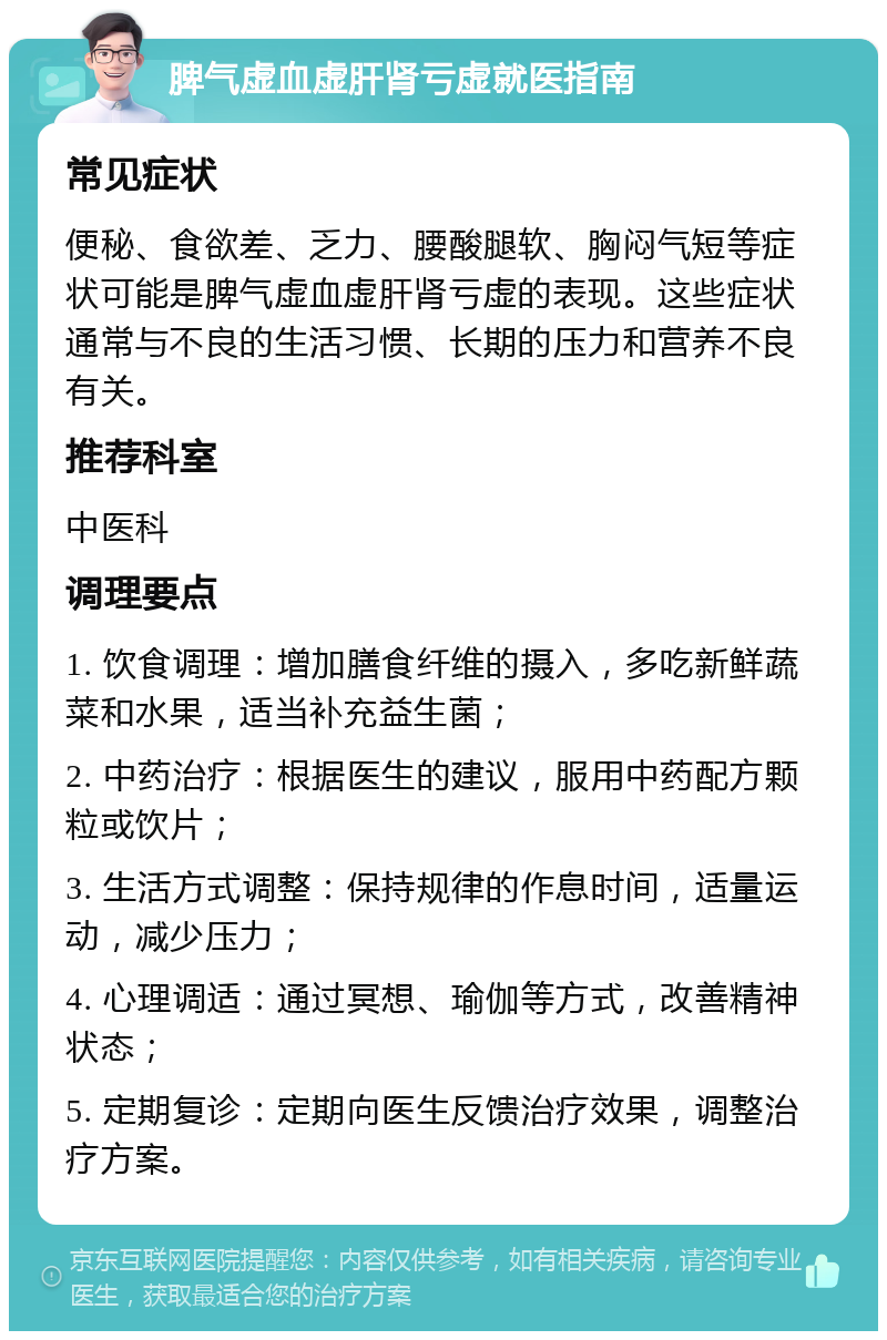 脾气虚血虚肝肾亏虚就医指南 常见症状 便秘、食欲差、乏力、腰酸腿软、胸闷气短等症状可能是脾气虚血虚肝肾亏虚的表现。这些症状通常与不良的生活习惯、长期的压力和营养不良有关。 推荐科室 中医科 调理要点 1. 饮食调理：增加膳食纤维的摄入，多吃新鲜蔬菜和水果，适当补充益生菌； 2. 中药治疗：根据医生的建议，服用中药配方颗粒或饮片； 3. 生活方式调整：保持规律的作息时间，适量运动，减少压力； 4. 心理调适：通过冥想、瑜伽等方式，改善精神状态； 5. 定期复诊：定期向医生反馈治疗效果，调整治疗方案。