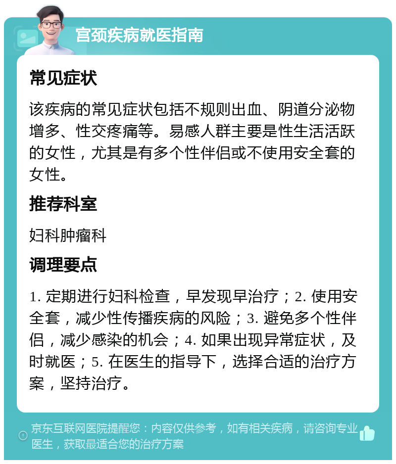 宫颈疾病就医指南 常见症状 该疾病的常见症状包括不规则出血、阴道分泌物增多、性交疼痛等。易感人群主要是性生活活跃的女性，尤其是有多个性伴侣或不使用安全套的女性。 推荐科室 妇科肿瘤科 调理要点 1. 定期进行妇科检查，早发现早治疗；2. 使用安全套，减少性传播疾病的风险；3. 避免多个性伴侣，减少感染的机会；4. 如果出现异常症状，及时就医；5. 在医生的指导下，选择合适的治疗方案，坚持治疗。