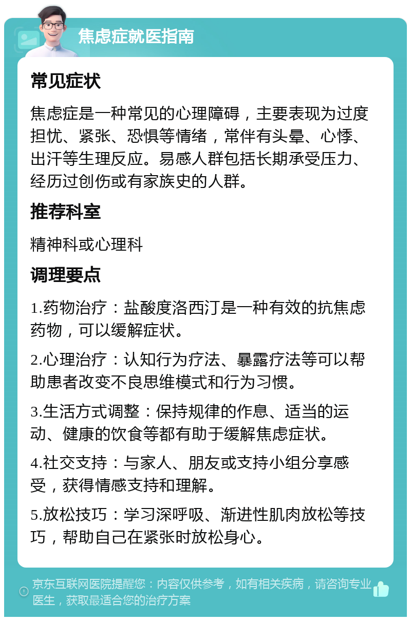 焦虑症就医指南 常见症状 焦虑症是一种常见的心理障碍，主要表现为过度担忧、紧张、恐惧等情绪，常伴有头晕、心悸、出汗等生理反应。易感人群包括长期承受压力、经历过创伤或有家族史的人群。 推荐科室 精神科或心理科 调理要点 1.药物治疗：盐酸度洛西汀是一种有效的抗焦虑药物，可以缓解症状。 2.心理治疗：认知行为疗法、暴露疗法等可以帮助患者改变不良思维模式和行为习惯。 3.生活方式调整：保持规律的作息、适当的运动、健康的饮食等都有助于缓解焦虑症状。 4.社交支持：与家人、朋友或支持小组分享感受，获得情感支持和理解。 5.放松技巧：学习深呼吸、渐进性肌肉放松等技巧，帮助自己在紧张时放松身心。