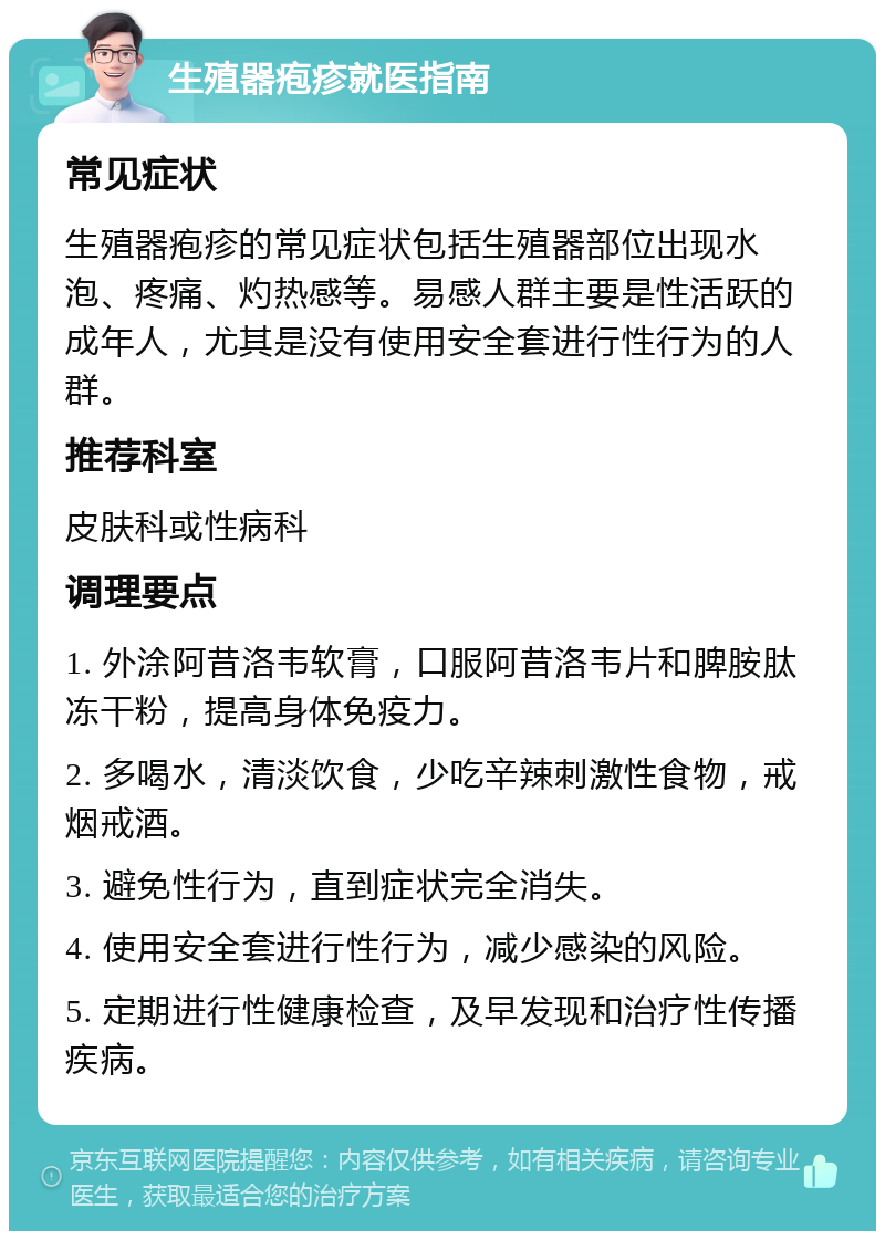 生殖器疱疹就医指南 常见症状 生殖器疱疹的常见症状包括生殖器部位出现水泡、疼痛、灼热感等。易感人群主要是性活跃的成年人，尤其是没有使用安全套进行性行为的人群。 推荐科室 皮肤科或性病科 调理要点 1. 外涂阿昔洛韦软膏，口服阿昔洛韦片和脾胺肽冻干粉，提高身体免疫力。 2. 多喝水，清淡饮食，少吃辛辣刺激性食物，戒烟戒酒。 3. 避免性行为，直到症状完全消失。 4. 使用安全套进行性行为，减少感染的风险。 5. 定期进行性健康检查，及早发现和治疗性传播疾病。