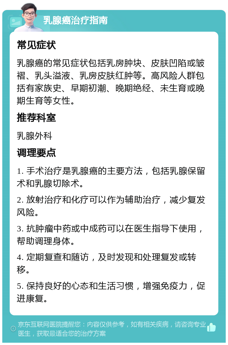 乳腺癌治疗指南 常见症状 乳腺癌的常见症状包括乳房肿块、皮肤凹陷或皱褶、乳头溢液、乳房皮肤红肿等。高风险人群包括有家族史、早期初潮、晚期绝经、未生育或晚期生育等女性。 推荐科室 乳腺外科 调理要点 1. 手术治疗是乳腺癌的主要方法，包括乳腺保留术和乳腺切除术。 2. 放射治疗和化疗可以作为辅助治疗，减少复发风险。 3. 抗肿瘤中药或中成药可以在医生指导下使用，帮助调理身体。 4. 定期复查和随访，及时发现和处理复发或转移。 5. 保持良好的心态和生活习惯，增强免疫力，促进康复。