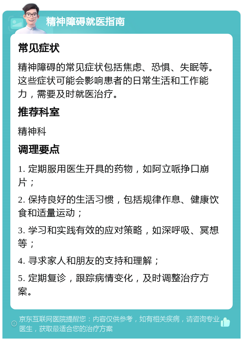 精神障碍就医指南 常见症状 精神障碍的常见症状包括焦虑、恐惧、失眠等。这些症状可能会影响患者的日常生活和工作能力，需要及时就医治疗。 推荐科室 精神科 调理要点 1. 定期服用医生开具的药物，如阿立哌挣口崩片； 2. 保持良好的生活习惯，包括规律作息、健康饮食和适量运动； 3. 学习和实践有效的应对策略，如深呼吸、冥想等； 4. 寻求家人和朋友的支持和理解； 5. 定期复诊，跟踪病情变化，及时调整治疗方案。