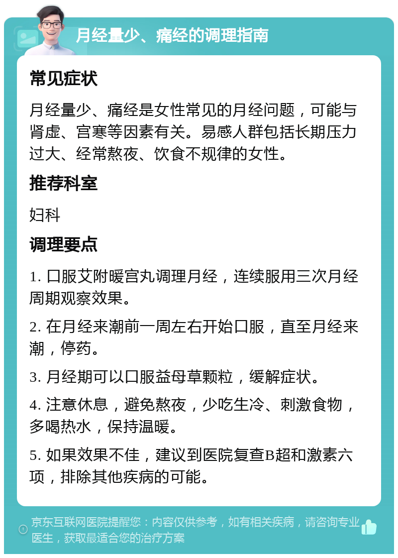 月经量少、痛经的调理指南 常见症状 月经量少、痛经是女性常见的月经问题，可能与肾虚、宫寒等因素有关。易感人群包括长期压力过大、经常熬夜、饮食不规律的女性。 推荐科室 妇科 调理要点 1. 口服艾附暖宫丸调理月经，连续服用三次月经周期观察效果。 2. 在月经来潮前一周左右开始口服，直至月经来潮，停药。 3. 月经期可以口服益母草颗粒，缓解症状。 4. 注意休息，避免熬夜，少吃生冷、刺激食物，多喝热水，保持温暖。 5. 如果效果不佳，建议到医院复查B超和激素六项，排除其他疾病的可能。