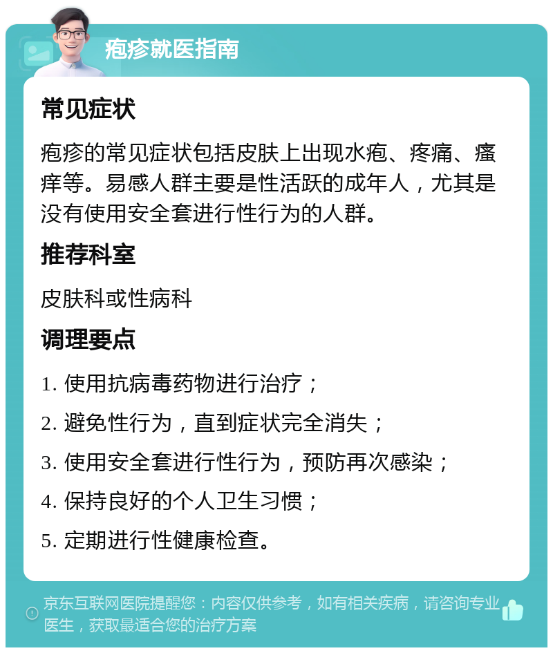 疱疹就医指南 常见症状 疱疹的常见症状包括皮肤上出现水疱、疼痛、瘙痒等。易感人群主要是性活跃的成年人，尤其是没有使用安全套进行性行为的人群。 推荐科室 皮肤科或性病科 调理要点 1. 使用抗病毒药物进行治疗； 2. 避免性行为，直到症状完全消失； 3. 使用安全套进行性行为，预防再次感染； 4. 保持良好的个人卫生习惯； 5. 定期进行性健康检查。