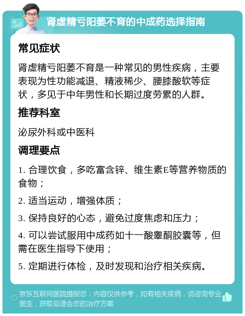 肾虚精亏阳萎不育的中成药选择指南 常见症状 肾虚精亏阳萎不育是一种常见的男性疾病，主要表现为性功能减退、精液稀少、腰膝酸软等症状，多见于中年男性和长期过度劳累的人群。 推荐科室 泌尿外科或中医科 调理要点 1. 合理饮食，多吃富含锌、维生素E等营养物质的食物； 2. 适当运动，增强体质； 3. 保持良好的心态，避免过度焦虑和压力； 4. 可以尝试服用中成药如十一酸睾酮胶囊等，但需在医生指导下使用； 5. 定期进行体检，及时发现和治疗相关疾病。