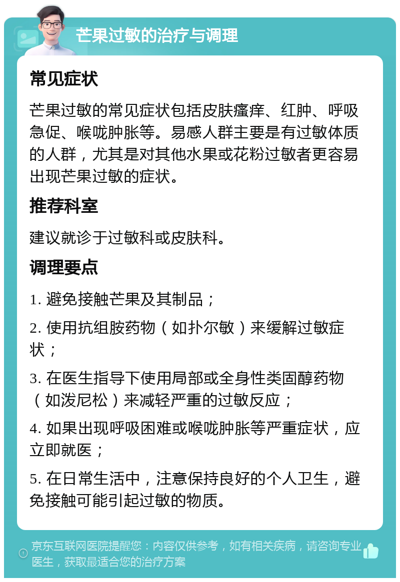 芒果过敏的治疗与调理 常见症状 芒果过敏的常见症状包括皮肤瘙痒、红肿、呼吸急促、喉咙肿胀等。易感人群主要是有过敏体质的人群，尤其是对其他水果或花粉过敏者更容易出现芒果过敏的症状。 推荐科室 建议就诊于过敏科或皮肤科。 调理要点 1. 避免接触芒果及其制品； 2. 使用抗组胺药物（如扑尔敏）来缓解过敏症状； 3. 在医生指导下使用局部或全身性类固醇药物（如泼尼松）来减轻严重的过敏反应； 4. 如果出现呼吸困难或喉咙肿胀等严重症状，应立即就医； 5. 在日常生活中，注意保持良好的个人卫生，避免接触可能引起过敏的物质。